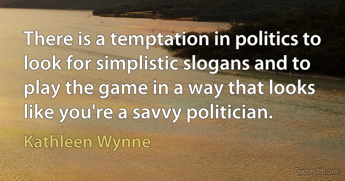 There is a temptation in politics to look for simplistic slogans and to play the game in a way that looks like you're a savvy politician. (Kathleen Wynne)