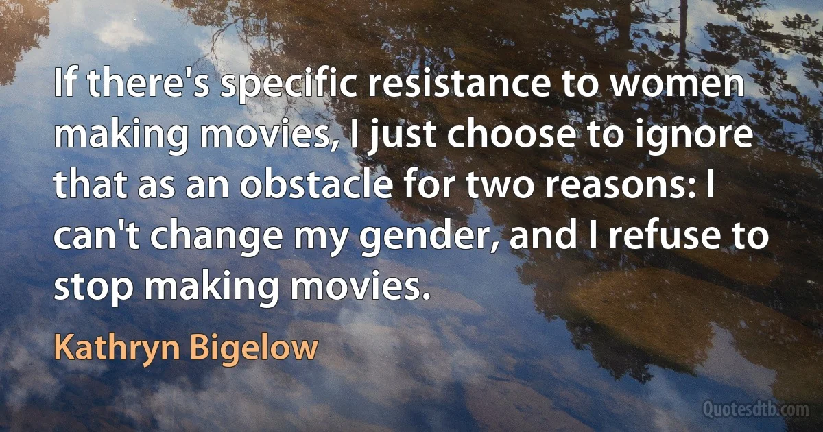 If there's specific resistance to women making movies, I just choose to ignore that as an obstacle for two reasons: I can't change my gender, and I refuse to stop making movies. (Kathryn Bigelow)