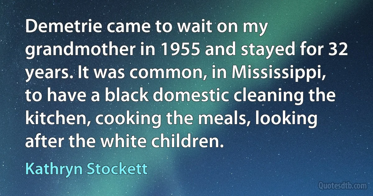 Demetrie came to wait on my grandmother in 1955 and stayed for 32 years. It was common, in Mississippi, to have a black domestic cleaning the kitchen, cooking the meals, looking after the white children. (Kathryn Stockett)