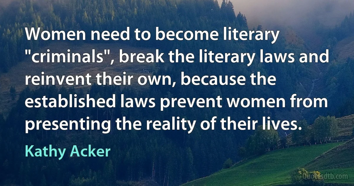 Women need to become literary "criminals", break the literary laws and reinvent their own, because the established laws prevent women from presenting the reality of their lives. (Kathy Acker)