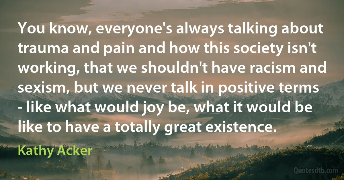 You know, everyone's always talking about trauma and pain and how this society isn't working, that we shouldn't have racism and sexism, but we never talk in positive terms - like what would joy be, what it would be like to have a totally great existence. (Kathy Acker)