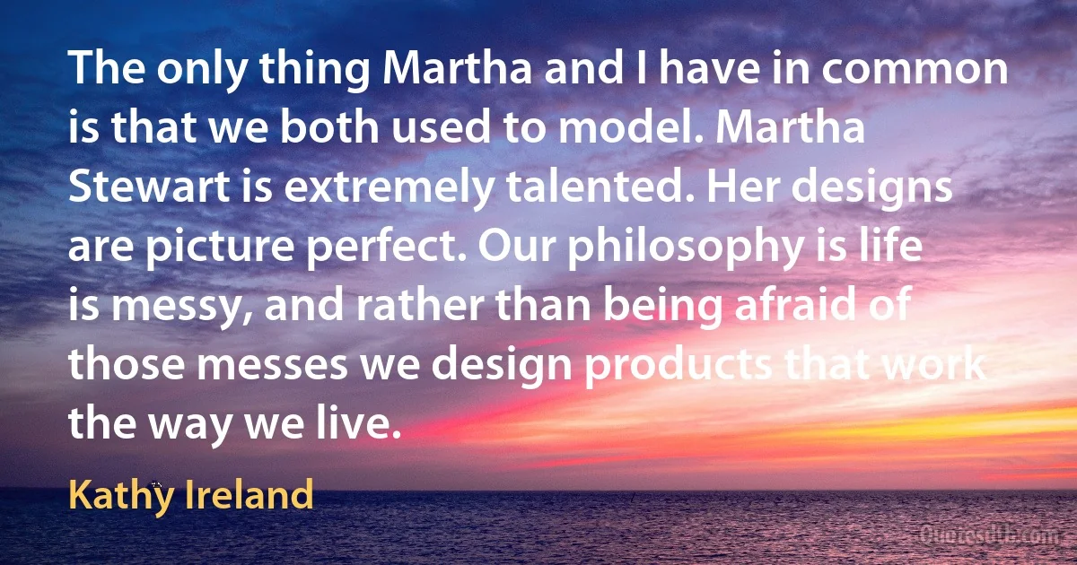 The only thing Martha and I have in common is that we both used to model. Martha Stewart is extremely talented. Her designs are picture perfect. Our philosophy is life is messy, and rather than being afraid of those messes we design products that work the way we live. (Kathy Ireland)