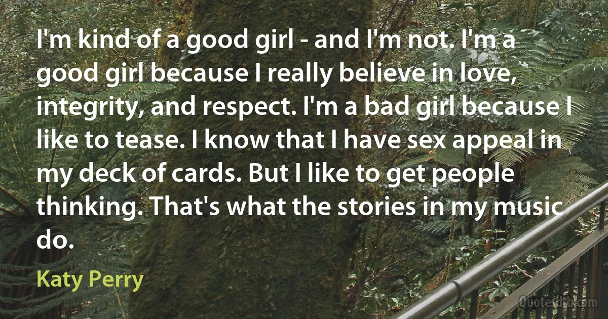 I'm kind of a good girl - and I'm not. I'm a good girl because I really believe in love, integrity, and respect. I'm a bad girl because I like to tease. I know that I have sex appeal in my deck of cards. But I like to get people thinking. That's what the stories in my music do. (Katy Perry)