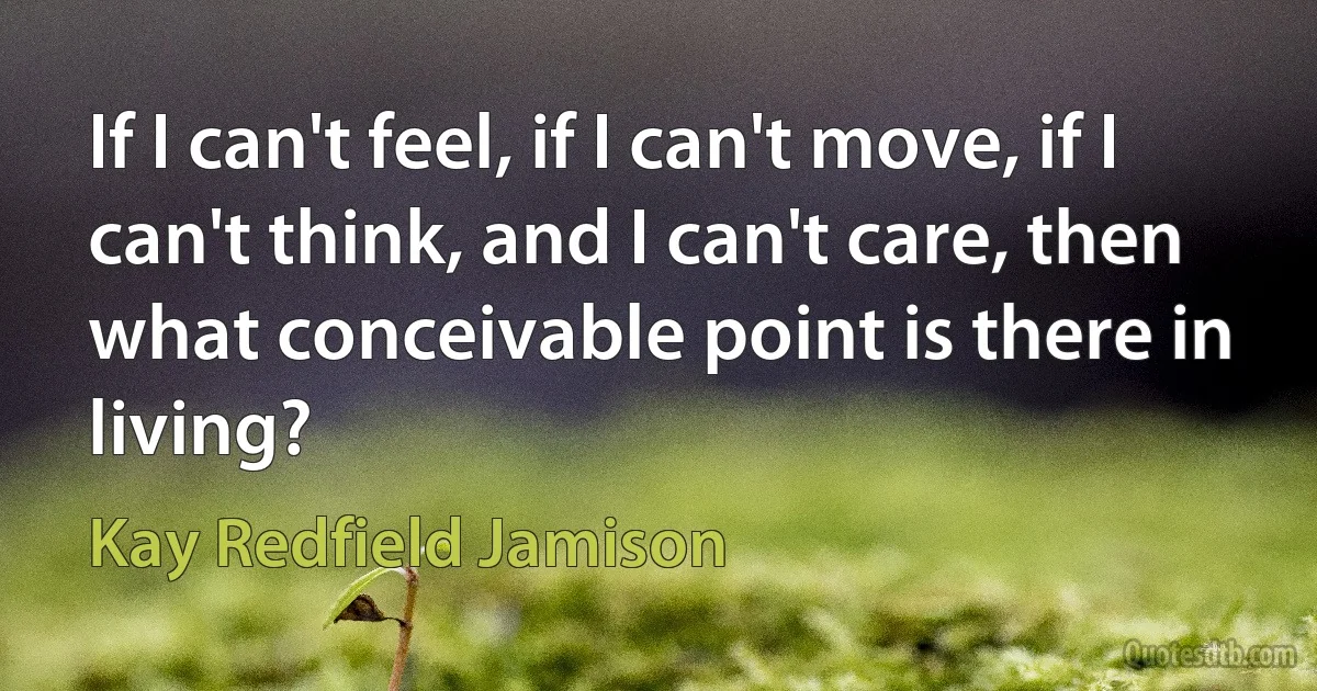 If I can't feel, if I can't move, if I can't think, and I can't care, then what conceivable point is there in living? (Kay Redfield Jamison)