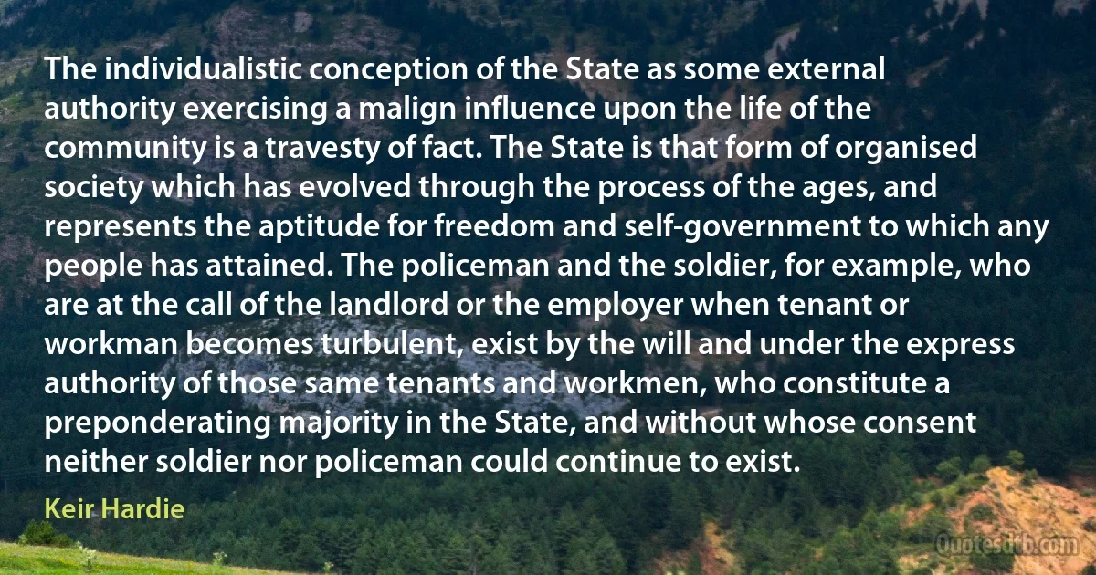 The individualistic conception of the State as some external authority exercising a malign influence upon the life of the community is a travesty of fact. The State is that form of organised society which has evolved through the process of the ages, and represents the aptitude for freedom and self-government to which any people has attained. The policeman and the soldier, for example, who are at the call of the landlord or the employer when tenant or workman becomes turbulent, exist by the will and under the express authority of those same tenants and workmen, who constitute a preponderating majority in the State, and without whose consent neither soldier nor policeman could continue to exist. (Keir Hardie)