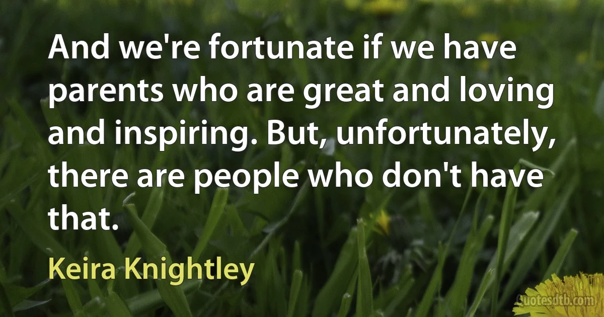 And we're fortunate if we have parents who are great and loving and inspiring. But, unfortunately, there are people who don't have that. (Keira Knightley)