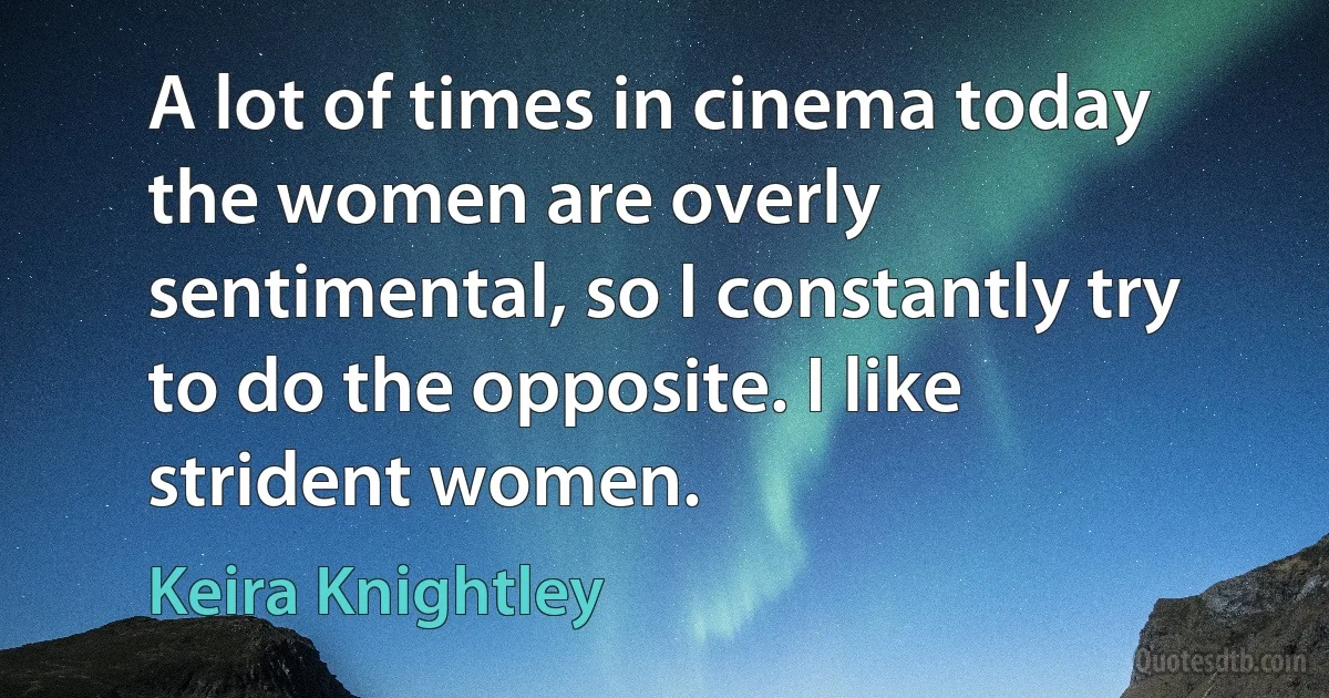 A lot of times in cinema today the women are overly sentimental, so I constantly try to do the opposite. I like strident women. (Keira Knightley)