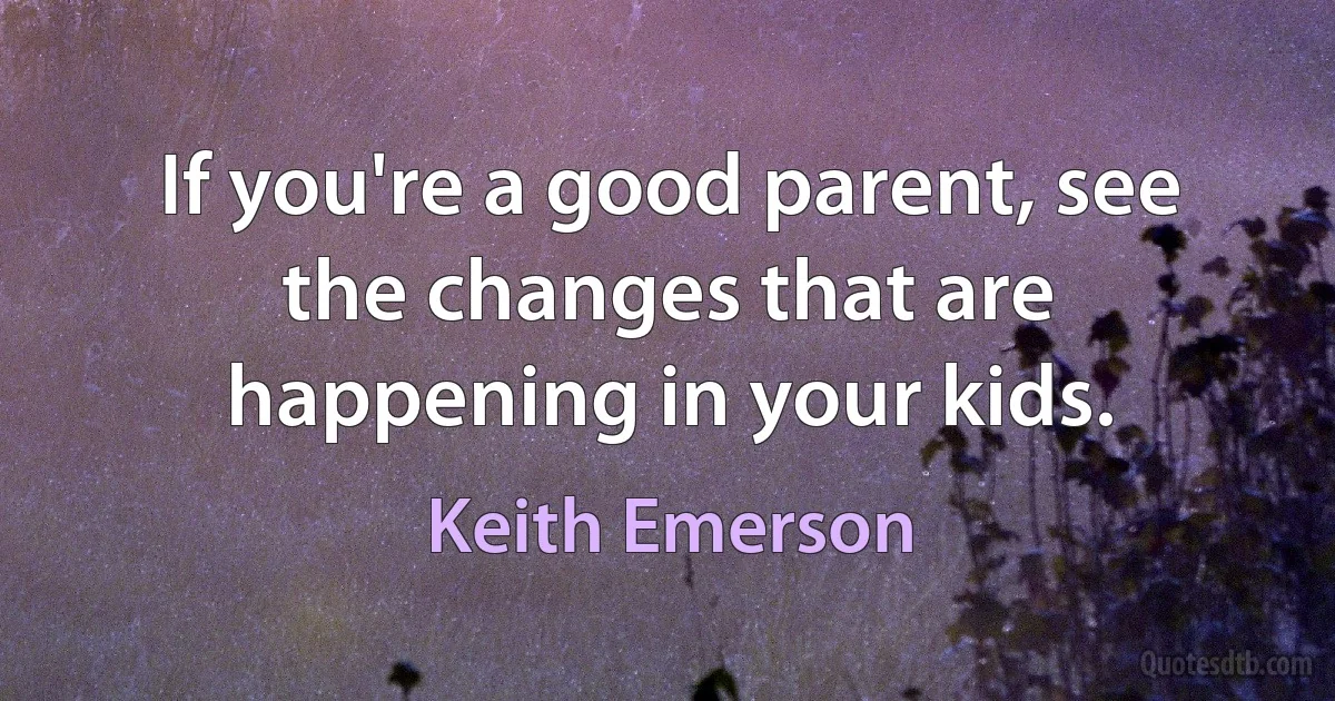 If you're a good parent, see the changes that are happening in your kids. (Keith Emerson)