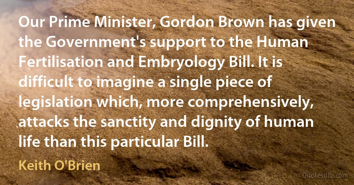 Our Prime Minister, Gordon Brown has given the Government's support to the Human Fertilisation and Embryology Bill. It is difficult to imagine a single piece of legislation which, more comprehensively, attacks the sanctity and dignity of human life than this particular Bill. (Keith O'Brien)