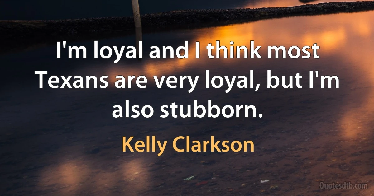 I'm loyal and I think most Texans are very loyal, but I'm also stubborn. (Kelly Clarkson)