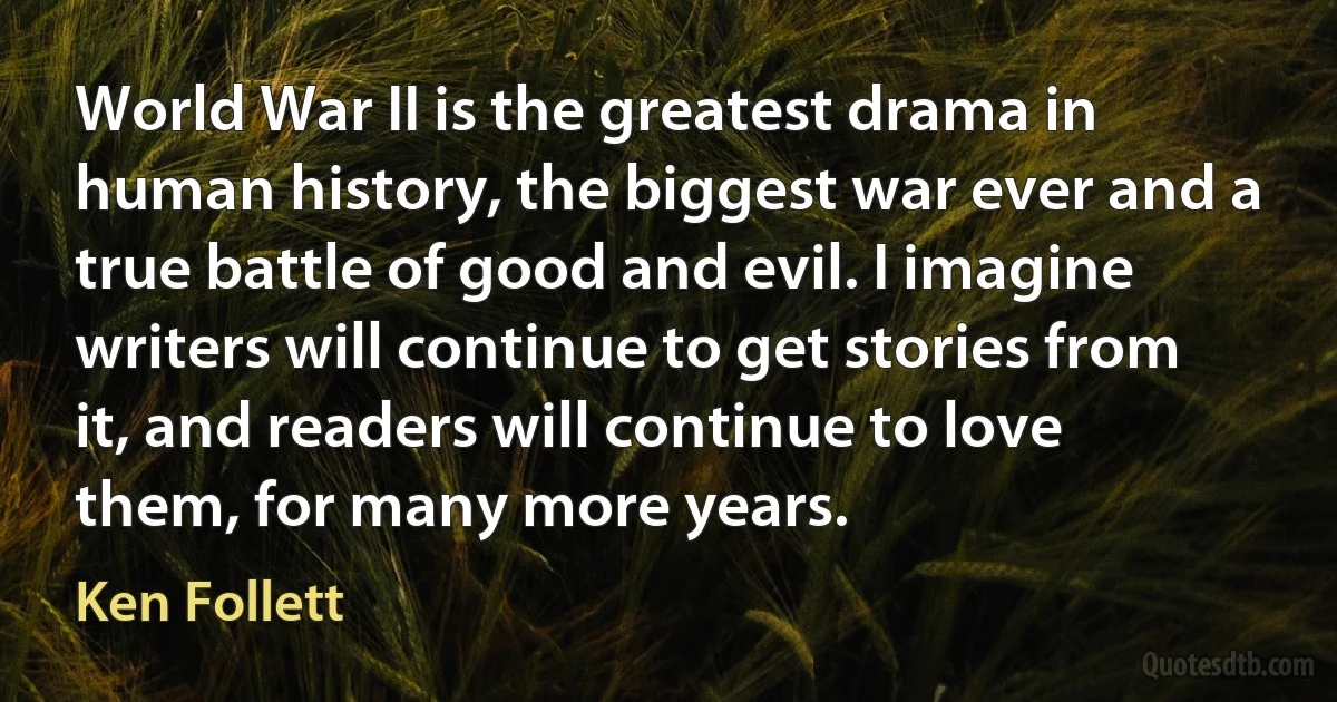 World War II is the greatest drama in human history, the biggest war ever and a true battle of good and evil. I imagine writers will continue to get stories from it, and readers will continue to love them, for many more years. (Ken Follett)