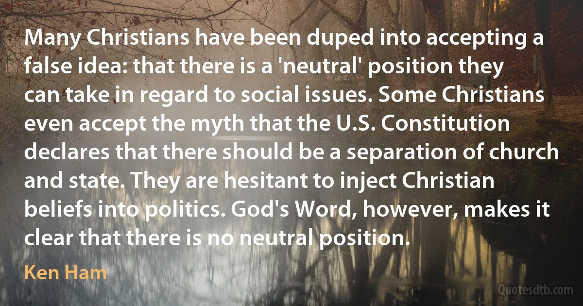 Many Christians have been duped into accepting a false idea: that there is a 'neutral' position they can take in regard to social issues. Some Christians even accept the myth that the U.S. Constitution declares that there should be a separation of church and state. They are hesitant to inject Christian beliefs into politics. God's Word, however, makes it clear that there is no neutral position. (Ken Ham)