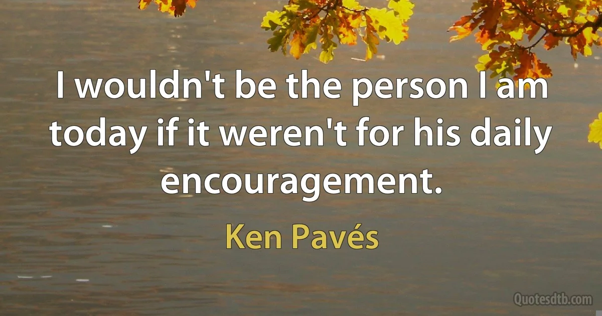 I wouldn't be the person I am today if it weren't for his daily encouragement. (Ken Pavés)