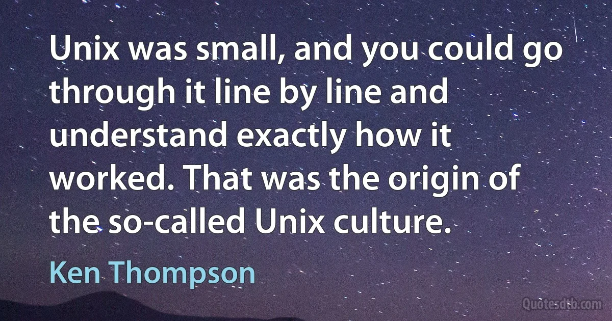 Unix was small, and you could go through it line by line and understand exactly how it worked. That was the origin of the so-called Unix culture. (Ken Thompson)