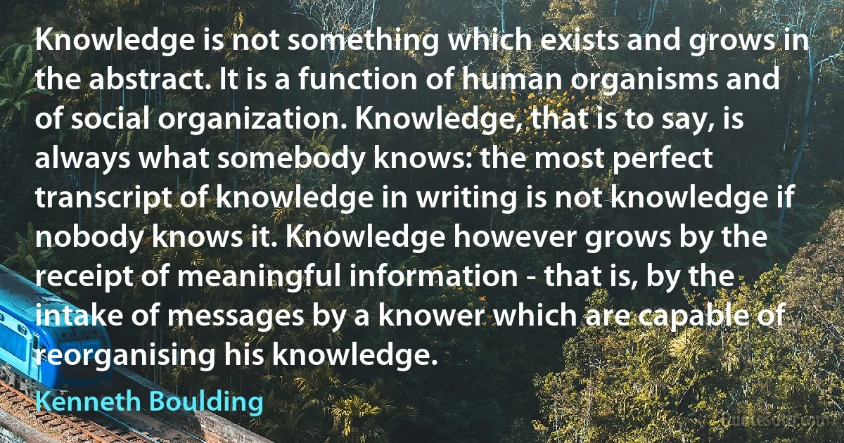 Knowledge is not something which exists and grows in the abstract. It is a function of human organisms and of social organization. Knowledge, that is to say, is always what somebody knows: the most perfect transcript of knowledge in writing is not knowledge if nobody knows it. Knowledge however grows by the receipt of meaningful information - that is, by the intake of messages by a knower which are capable of reorganising his knowledge. (Kenneth Boulding)