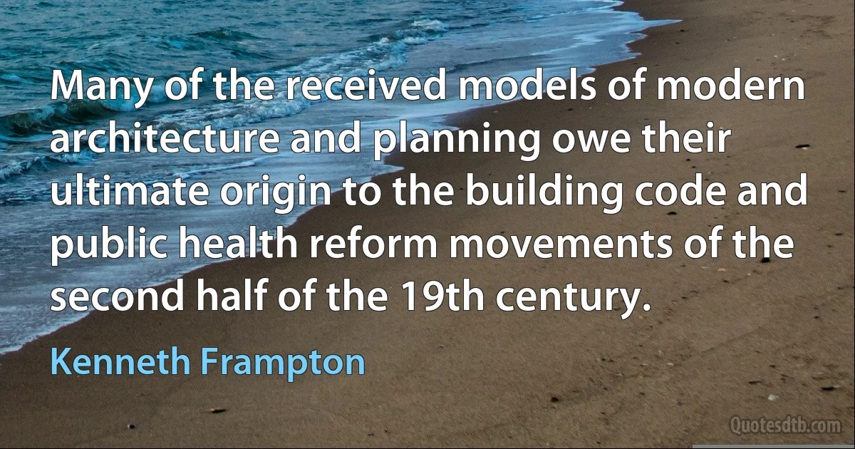 Many of the received models of modern architecture and planning owe their ultimate origin to the building code and public health reform movements of the second half of the 19th century. (Kenneth Frampton)