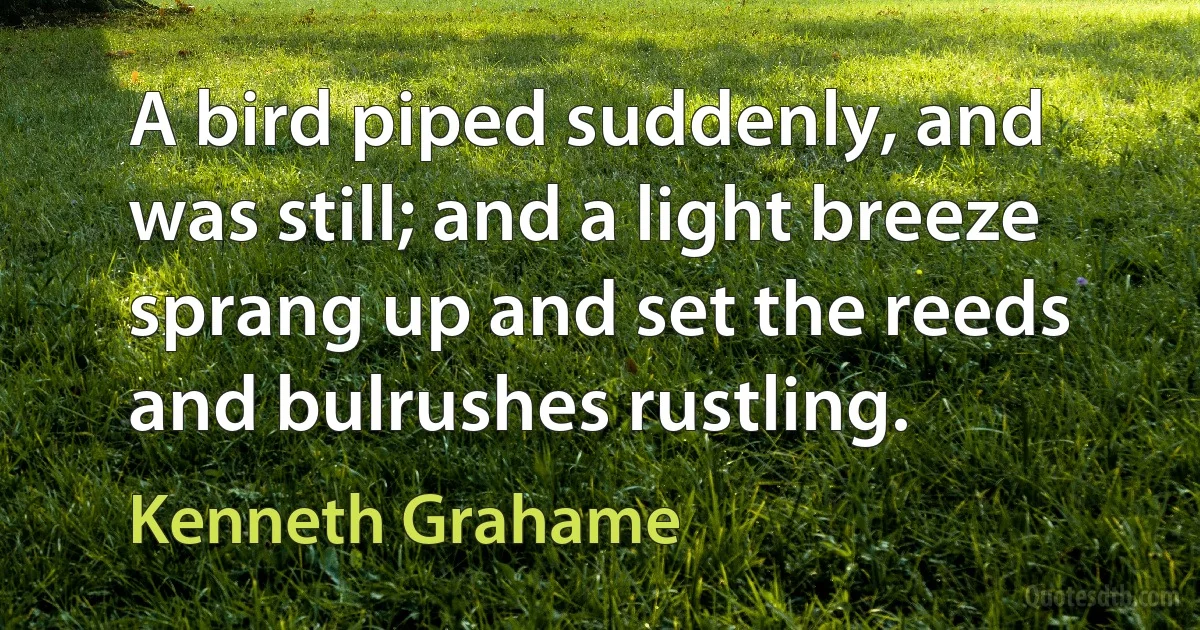 A bird piped suddenly, and was still; and a light breeze sprang up and set the reeds and bulrushes rustling. (Kenneth Grahame)