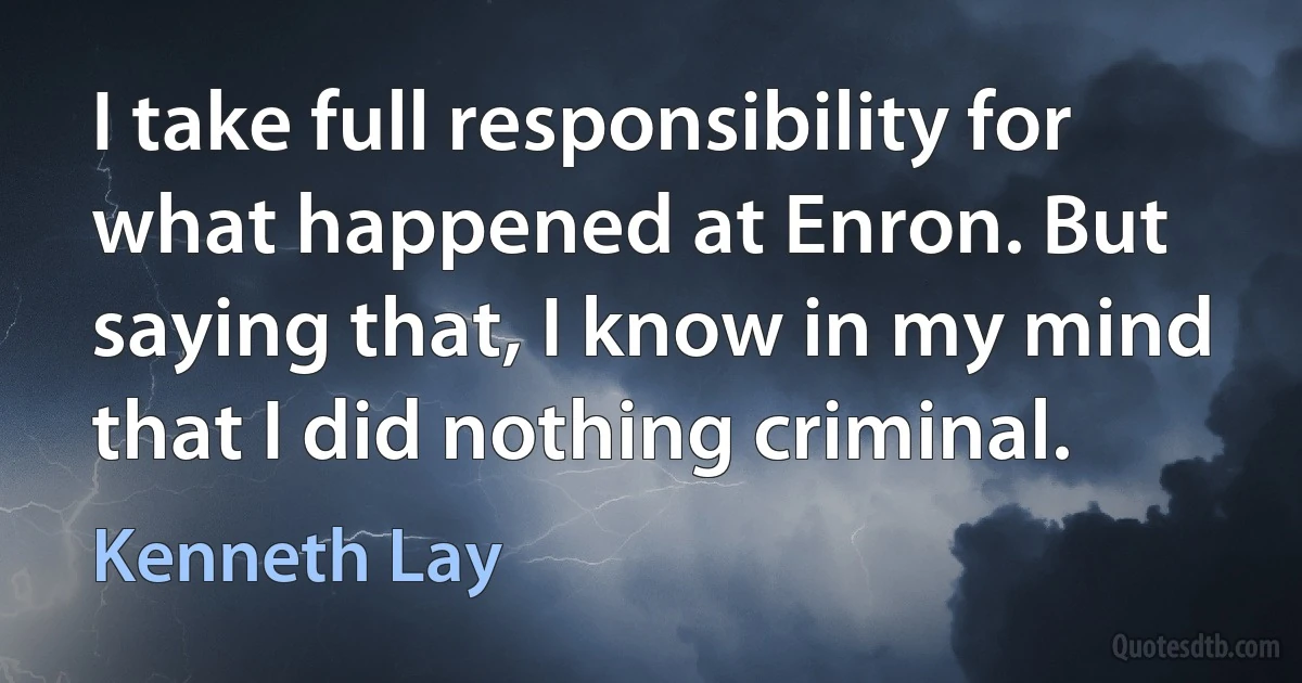 I take full responsibility for what happened at Enron. But saying that, I know in my mind that I did nothing criminal. (Kenneth Lay)