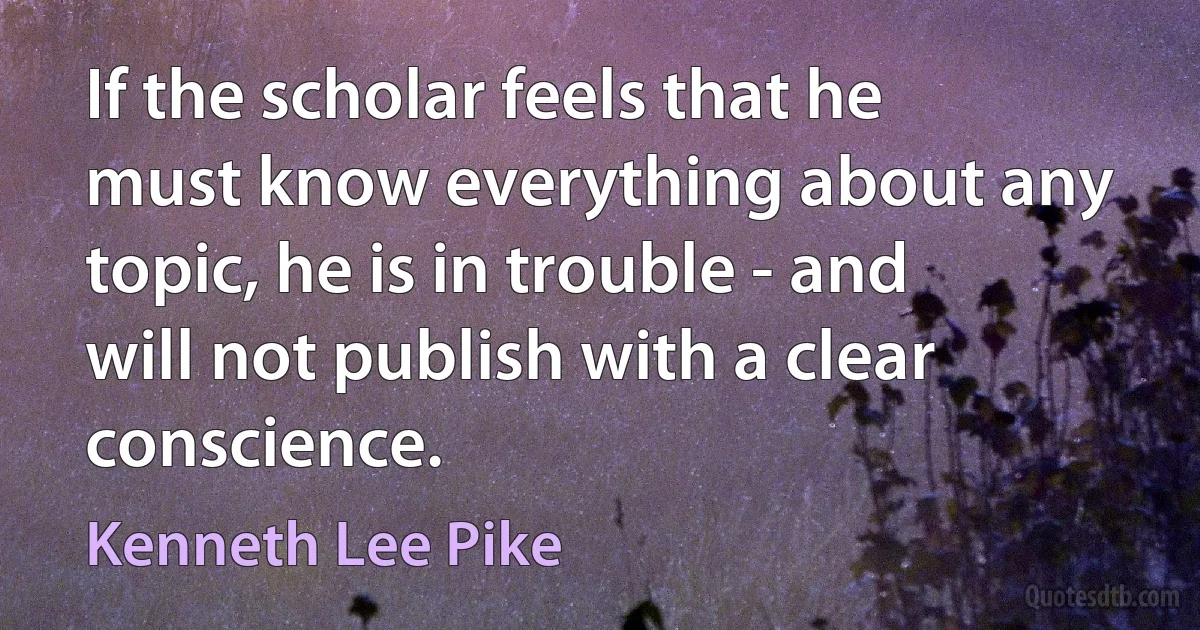 If the scholar feels that he must know everything about any topic, he is in trouble - and will not publish with a clear conscience. (Kenneth Lee Pike)