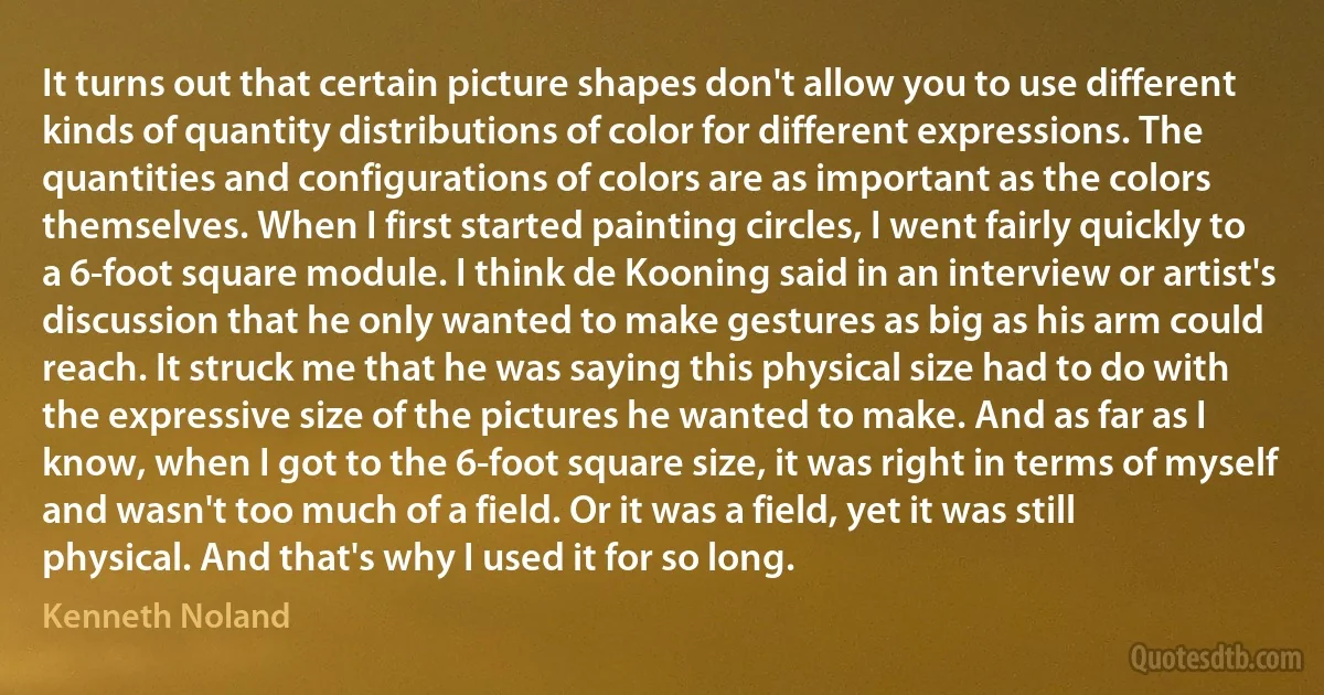 It turns out that certain picture shapes don't allow you to use different kinds of quantity distributions of color for different expressions. The quantities and configurations of colors are as important as the colors themselves. When I first started painting circles, I went fairly quickly to a 6-foot square module. I think de Kooning said in an interview or artist's discussion that he only wanted to make gestures as big as his arm could reach. It struck me that he was saying this physical size had to do with the expressive size of the pictures he wanted to make. And as far as I know, when I got to the 6-foot square size, it was right in terms of myself and wasn't too much of a field. Or it was a field, yet it was still physical. And that's why I used it for so long. (Kenneth Noland)