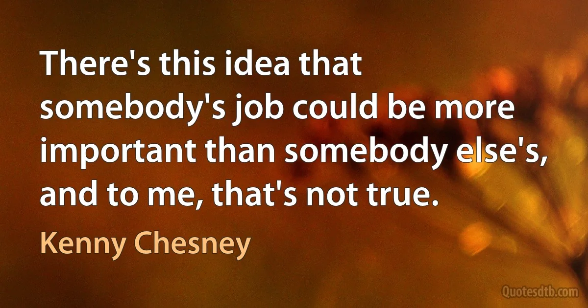 There's this idea that somebody's job could be more important than somebody else's, and to me, that's not true. (Kenny Chesney)