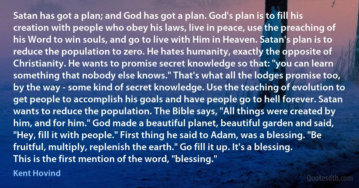 Satan has got a plan; and God has got a plan. God's plan is to fill his creation with people who obey his laws, live in peace, use the preaching of his Word to win souls, and go to live with Him in Heaven. Satan's plan is to reduce the population to zero. He hates humanity, exactly the opposite of Christianity. He wants to promise secret knowledge so that: "you can learn something that nobody else knows." That's what all the lodges promise too, by the way - some kind of secret knowledge. Use the teaching of evolution to get people to accomplish his goals and have people go to hell forever. Satan wants to reduce the population. The Bible says, "All things were created by him, and for him." God made a beautiful planet, beautiful garden and said, "Hey, fill it with people." First thing he said to Adam, was a blessing. "Be fruitful, multiply, replenish the earth." Go fill it up. It's a blessing. This is the first mention of the word, "blessing." (Kent Hovind)