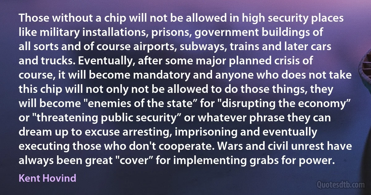 Those without a chip will not be allowed in high security places like military installations, prisons, government buildings of all sorts and of course airports, subways, trains and later cars and trucks. Eventually, after some major planned crisis of course, it will become mandatory and anyone who does not take this chip will not only not be allowed to do those things, they will become "enemies of the state” for "disrupting the economy” or "threatening public security” or whatever phrase they can dream up to excuse arresting, imprisoning and eventually executing those who don't cooperate. Wars and civil unrest have always been great "cover” for implementing grabs for power. (Kent Hovind)