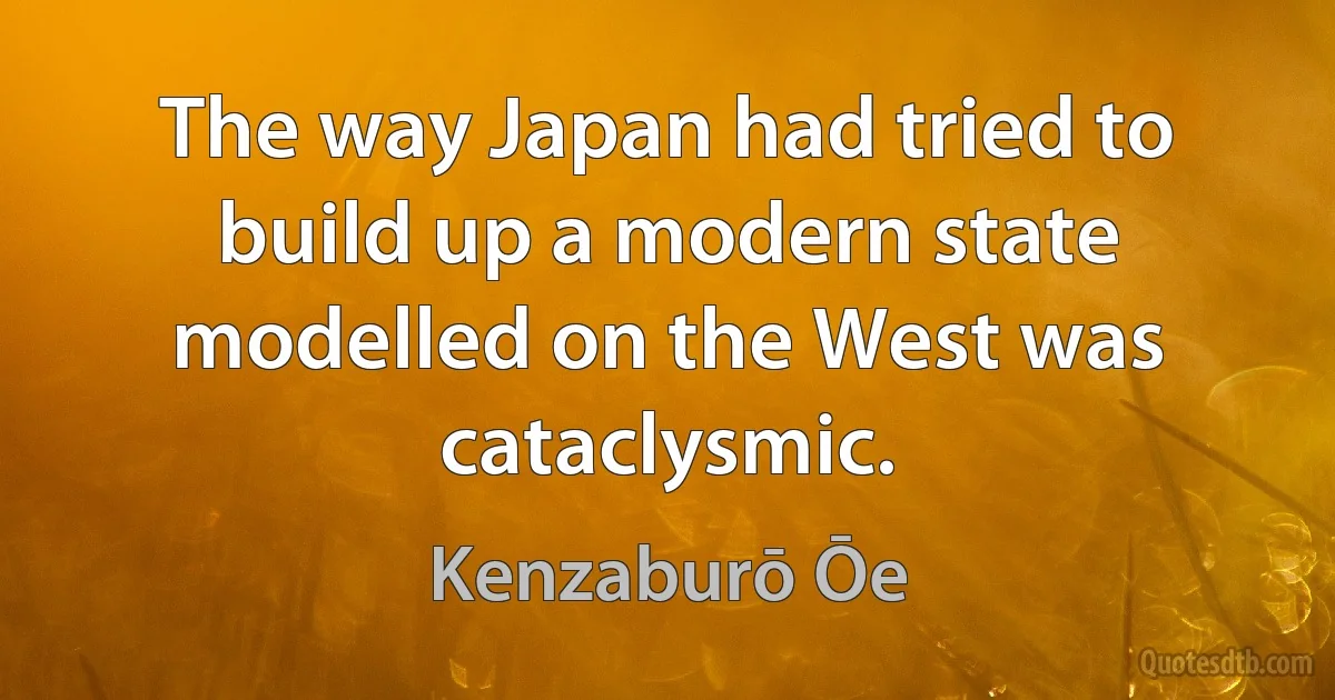 The way Japan had tried to build up a modern state modelled on the West was cataclysmic. (Kenzaburō Ōe)