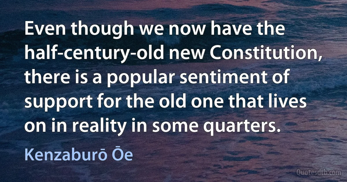 Even though we now have the half-century-old new Constitution, there is a popular sentiment of support for the old one that lives on in reality in some quarters. (Kenzaburō Ōe)