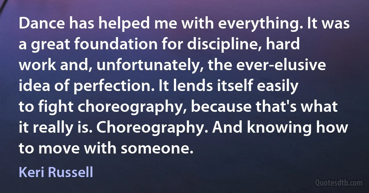 Dance has helped me with everything. It was a great foundation for discipline, hard work and, unfortunately, the ever-elusive idea of perfection. It lends itself easily to fight choreography, because that's what it really is. Choreography. And knowing how to move with someone. (Keri Russell)