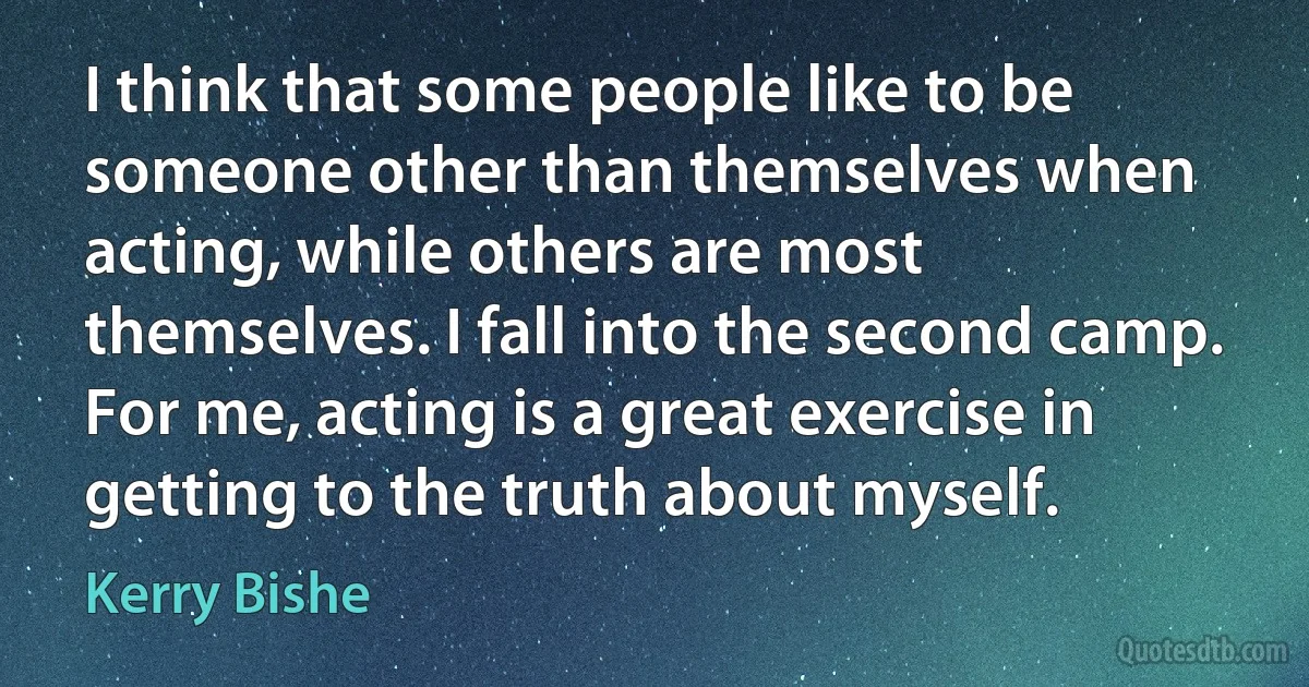 I think that some people like to be someone other than themselves when acting, while others are most themselves. I fall into the second camp. For me, acting is a great exercise in getting to the truth about myself. (Kerry Bishe)