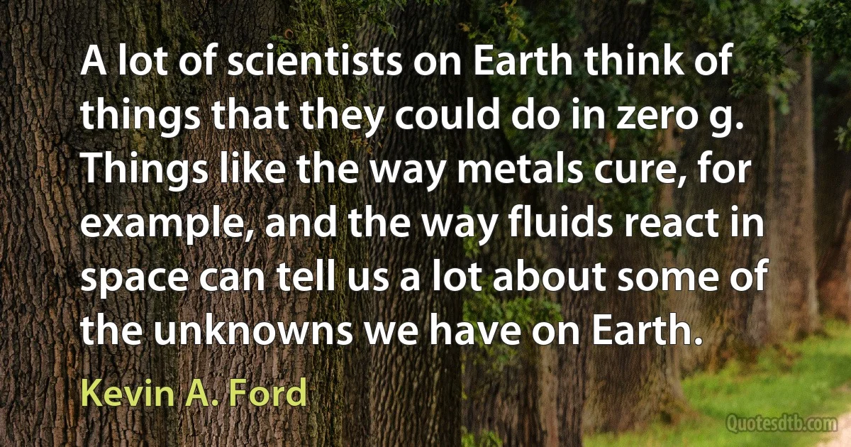 A lot of scientists on Earth think of things that they could do in zero g. Things like the way metals cure, for example, and the way fluids react in space can tell us a lot about some of the unknowns we have on Earth. (Kevin A. Ford)