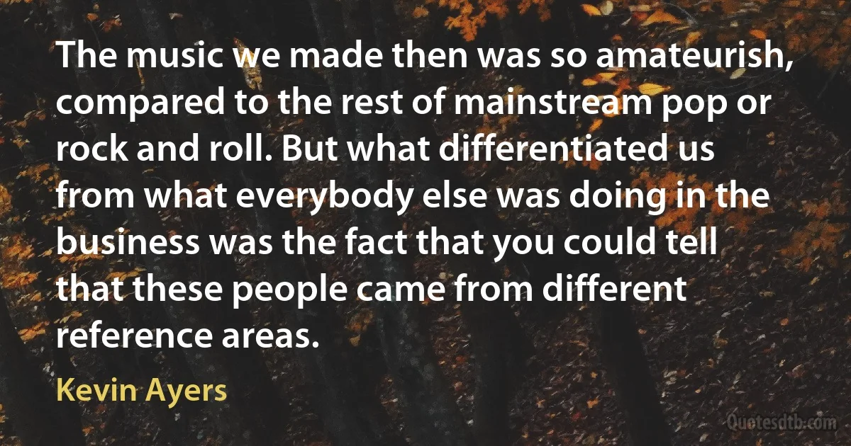 The music we made then was so amateurish, compared to the rest of mainstream pop or rock and roll. But what differentiated us from what everybody else was doing in the business was the fact that you could tell that these people came from different reference areas. (Kevin Ayers)