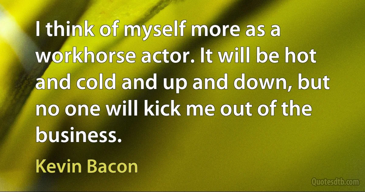 I think of myself more as a workhorse actor. It will be hot and cold and up and down, but no one will kick me out of the business. (Kevin Bacon)