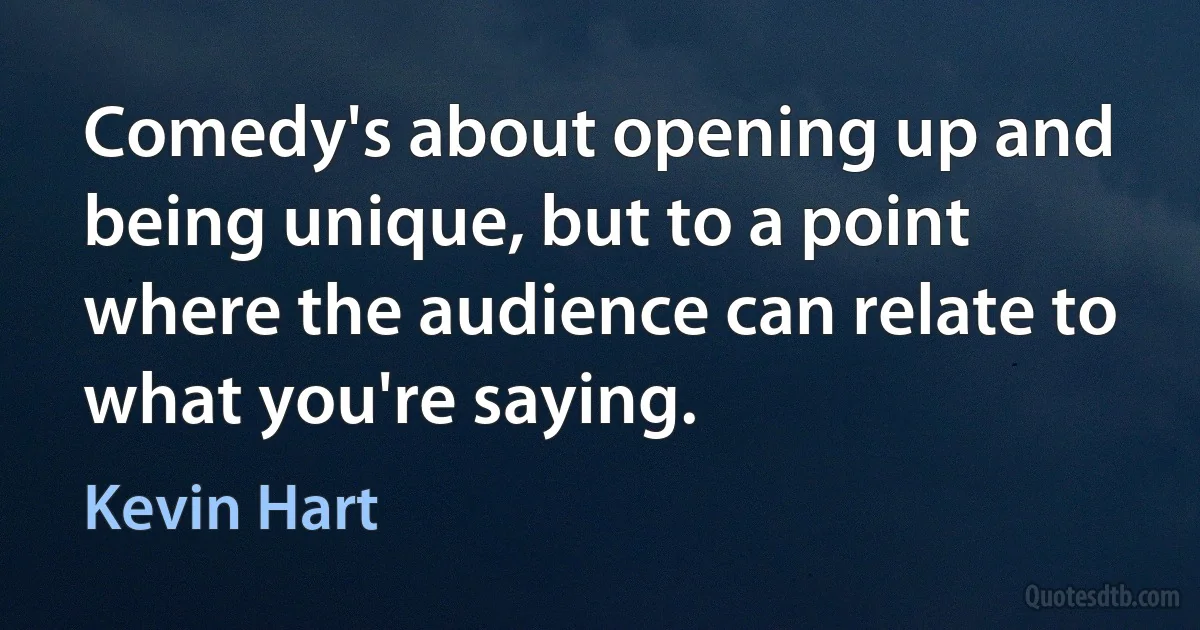 Comedy's about opening up and being unique, but to a point where the audience can relate to what you're saying. (Kevin Hart)