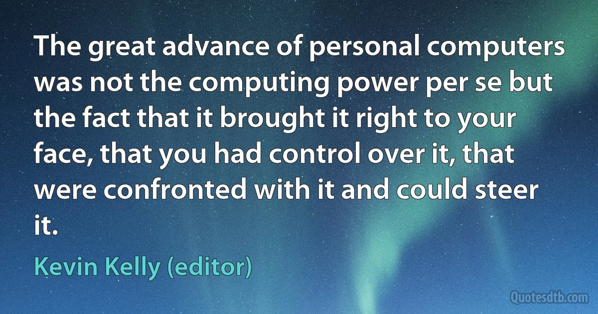 The great advance of personal computers was not the computing power per se but the fact that it brought it right to your face, that you had control over it, that were confronted with it and could steer it. (Kevin Kelly (editor))