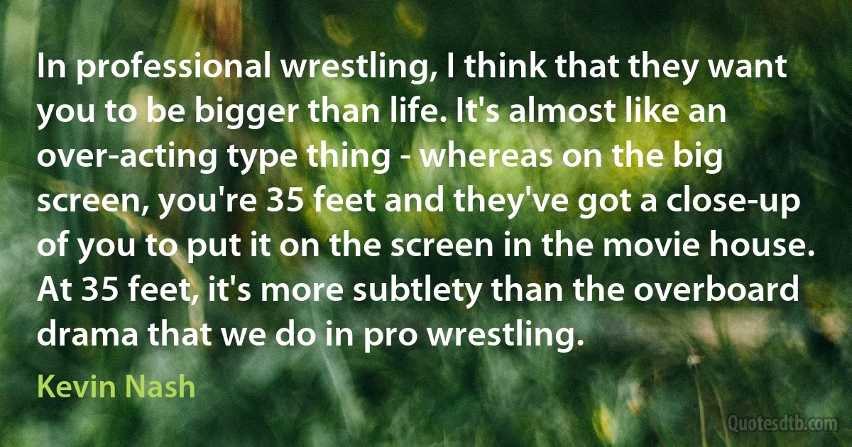 In professional wrestling, I think that they want you to be bigger than life. It's almost like an over-acting type thing - whereas on the big screen, you're 35 feet and they've got a close-up of you to put it on the screen in the movie house. At 35 feet, it's more subtlety than the overboard drama that we do in pro wrestling. (Kevin Nash)