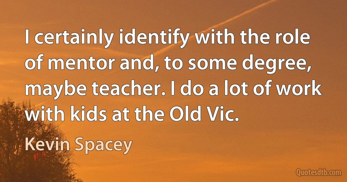 I certainly identify with the role of mentor and, to some degree, maybe teacher. I do a lot of work with kids at the Old Vic. (Kevin Spacey)