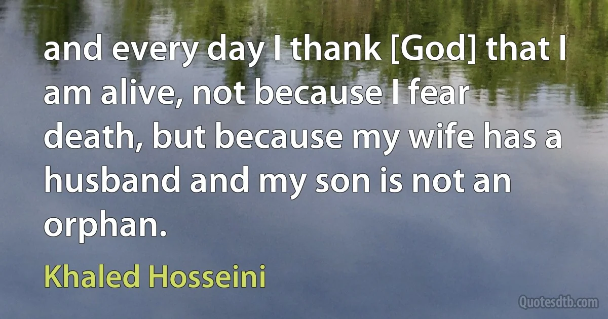 and every day I thank [God] that I am alive, not because I fear death, but because my wife has a husband and my son is not an orphan. (Khaled Hosseini)