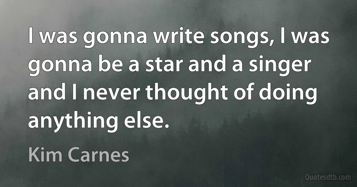 I was gonna write songs, I was gonna be a star and a singer and I never thought of doing anything else. (Kim Carnes)