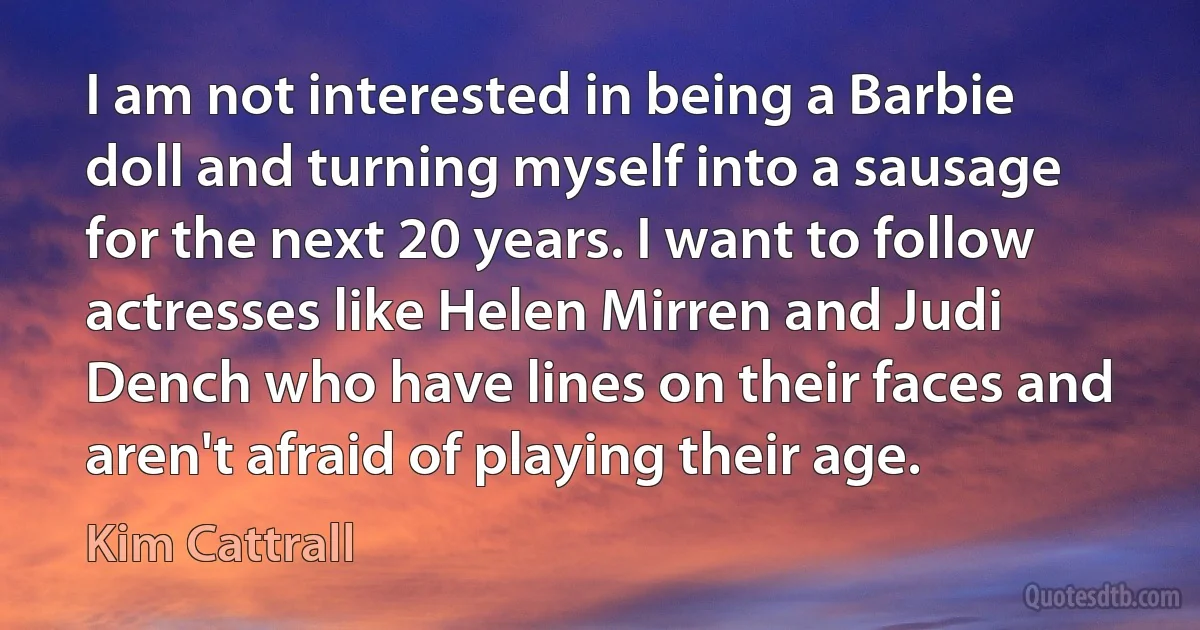 I am not interested in being a Barbie doll and turning myself into a sausage for the next 20 years. I want to follow actresses like Helen Mirren and Judi Dench who have lines on their faces and aren't afraid of playing their age. (Kim Cattrall)