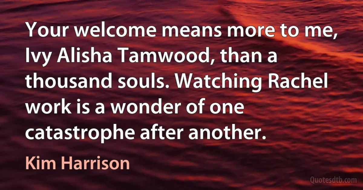 Your welcome means more to me, Ivy Alisha Tamwood, than a thousand souls. Watching Rachel work is a wonder of one catastrophe after another. (Kim Harrison)