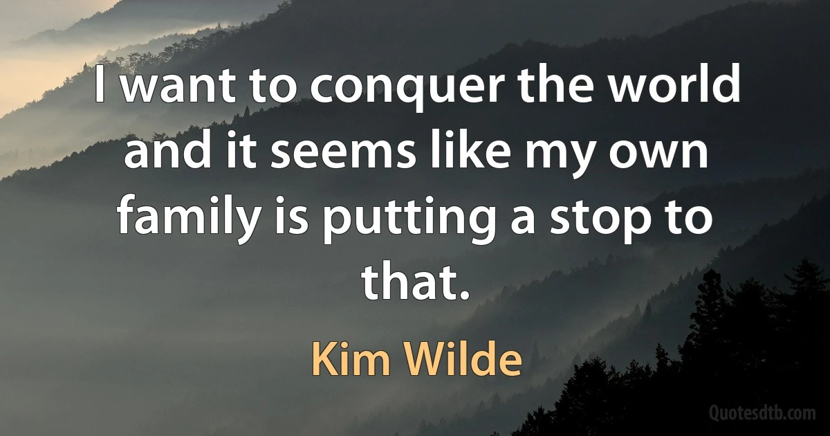 I want to conquer the world and it seems like my own family is putting a stop to that. (Kim Wilde)