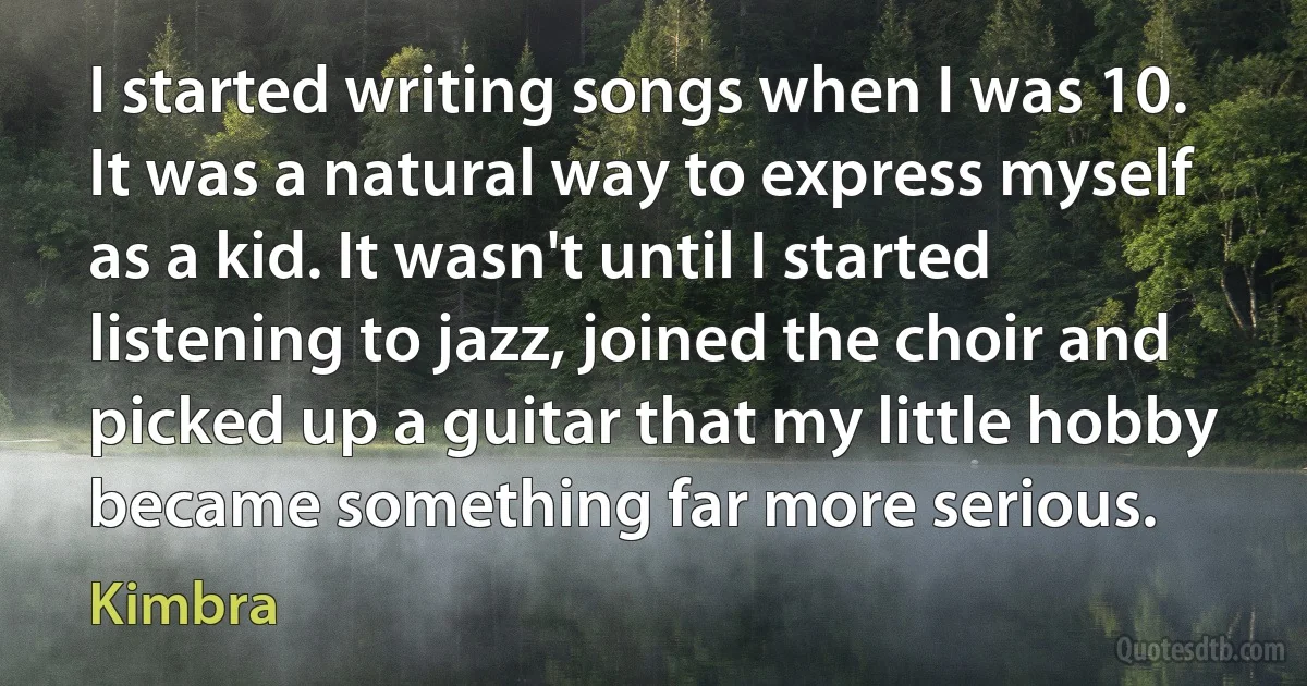 I started writing songs when I was 10. It was a natural way to express myself as a kid. It wasn't until I started listening to jazz, joined the choir and picked up a guitar that my little hobby became something far more serious. (Kimbra)