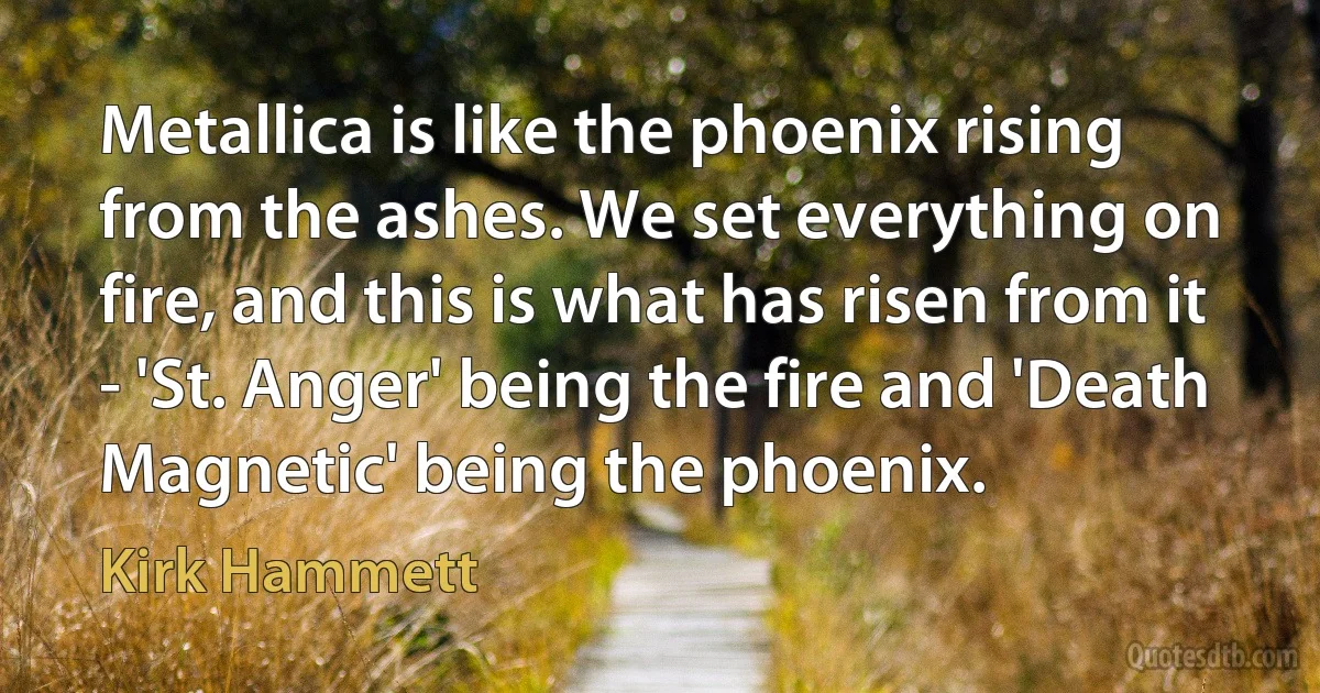 Metallica is like the phoenix rising from the ashes. We set everything on fire, and this is what has risen from it - 'St. Anger' being the fire and 'Death Magnetic' being the phoenix. (Kirk Hammett)