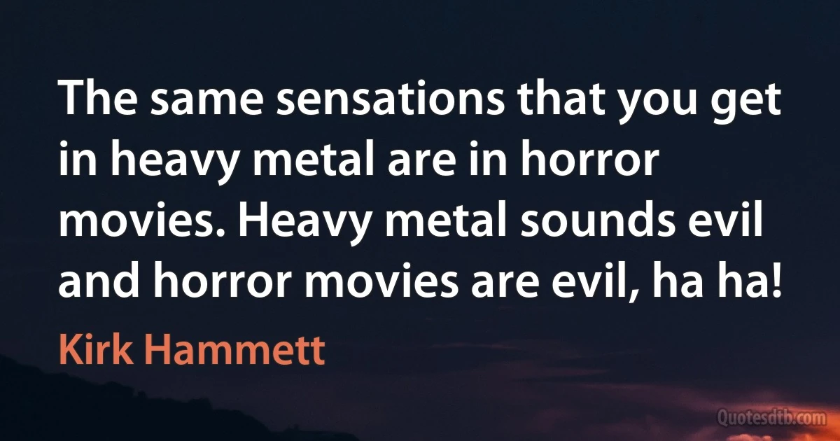 The same sensations that you get in heavy metal are in horror movies. Heavy metal sounds evil and horror movies are evil, ha ha! (Kirk Hammett)