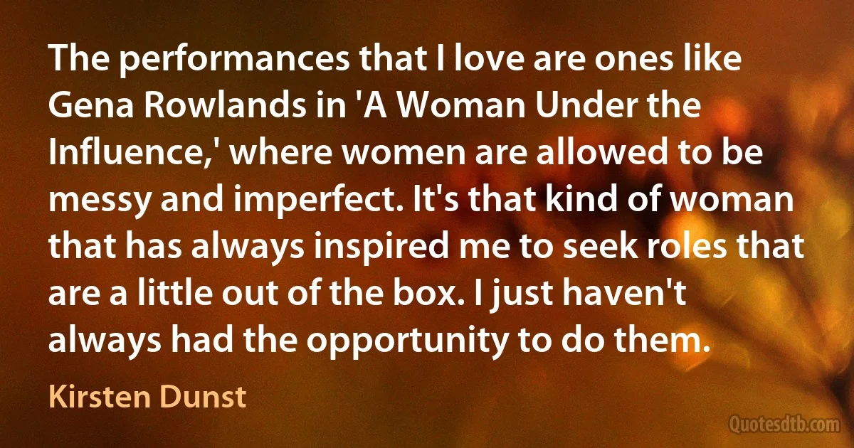 The performances that I love are ones like Gena Rowlands in 'A Woman Under the Influence,' where women are allowed to be messy and imperfect. It's that kind of woman that has always inspired me to seek roles that are a little out of the box. I just haven't always had the opportunity to do them. (Kirsten Dunst)