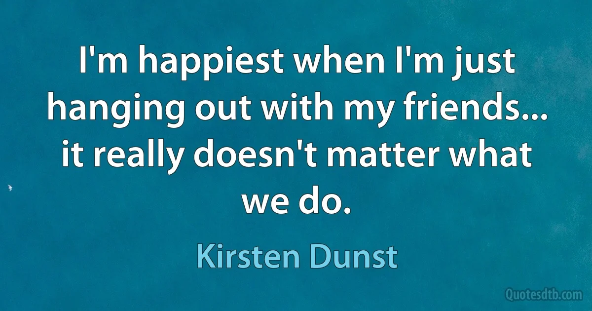 I'm happiest when I'm just hanging out with my friends... it really doesn't matter what we do. (Kirsten Dunst)