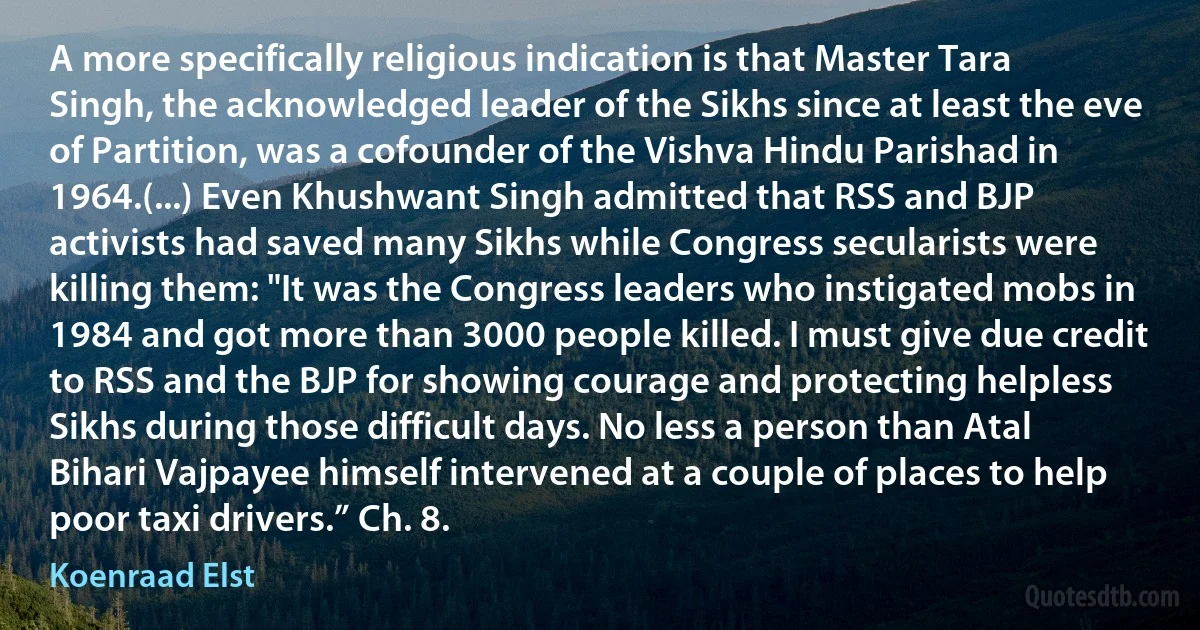 A more specifically religious indication is that Master Tara Singh, the acknowledged leader of the Sikhs since at least the eve of Partition, was a cofounder of the Vishva Hindu Parishad in 1964.(...) Even Khushwant Singh admitted that RSS and BJP activists had saved many Sikhs while Congress secularists were killing them: "It was the Congress leaders who instigated mobs in 1984 and got more than 3000 people killed. I must give due credit to RSS and the BJP for showing courage and protecting helpless Sikhs during those difficult days. No less a person than Atal Bihari Vajpayee himself intervened at a couple of places to help poor taxi drivers.” Ch. 8. (Koenraad Elst)