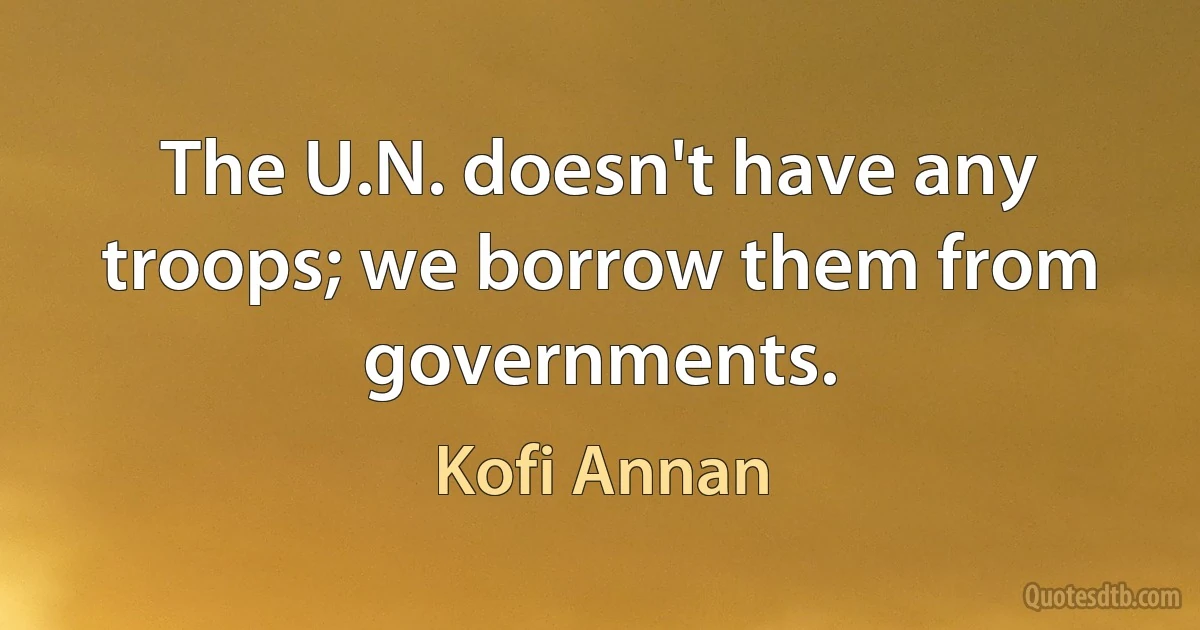 The U.N. doesn't have any troops; we borrow them from governments. (Kofi Annan)